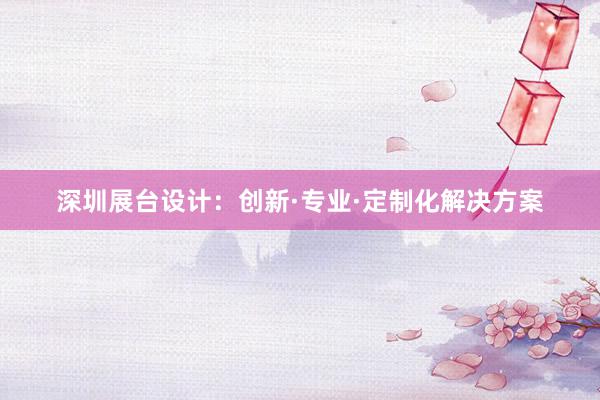 深圳展台设计：创新·专业·定制化解决方案